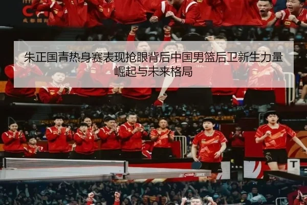 朱正国青热身赛表现抢眼背后中国男篮后卫新生力量崛起与未来格局