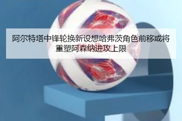 阿尔特塔中锋轮换新设想哈弗茨角色前移或将重塑阿森纳进攻上限