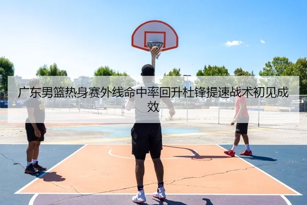 广东男篮热身赛外线命中率回升杜锋提速战术初见成效
